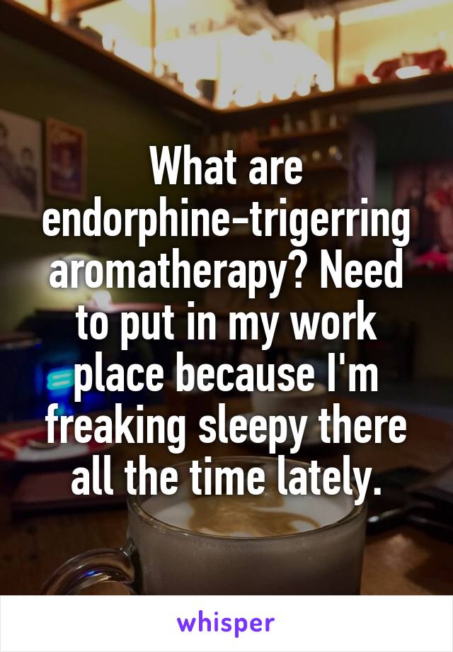 What are endorphine-trigerring aromatherapy? Need to put in my work place because I'm freaking sleepy there all the time lately.