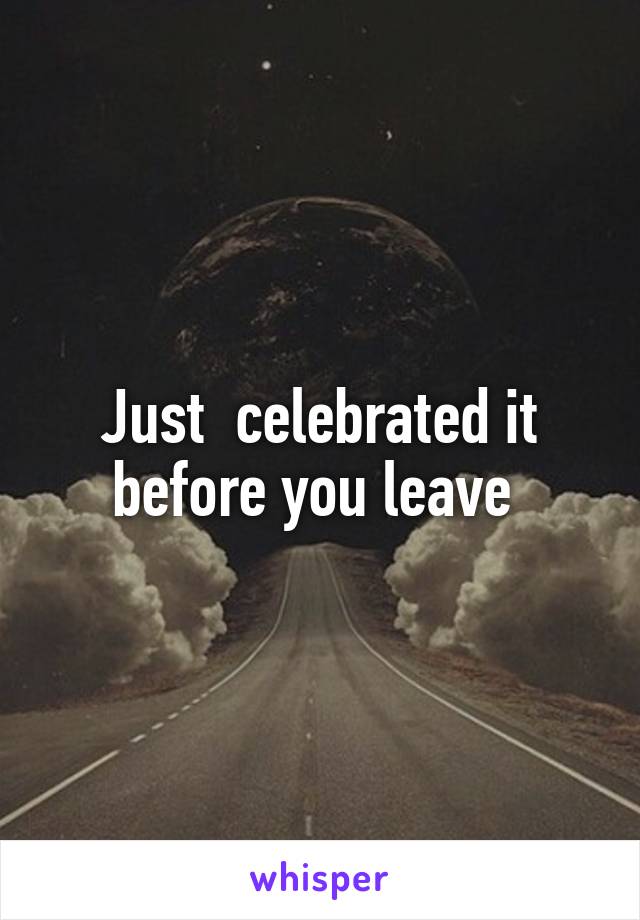 Just  celebrated it before you leave 