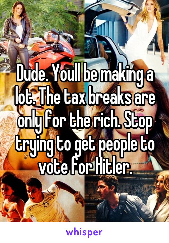 Dude. Youll be making a lot. The tax breaks are only for the rich. Stop trying to get people to vote for Hitler.