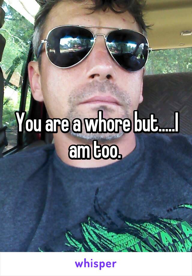 You are a whore but.....I am too. 