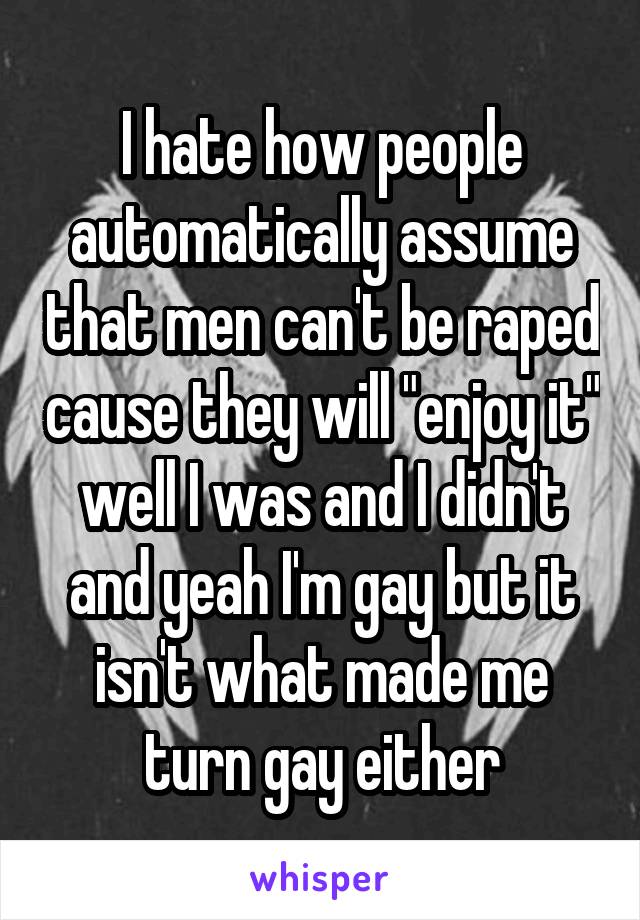 I hate how people automatically assume that men can't be raped cause they will "enjoy it" well I was and I didn't and yeah I'm gay but it isn't what made me turn gay either