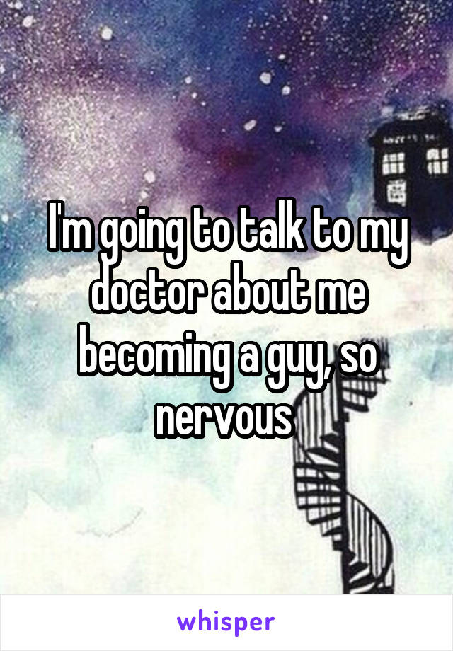 I'm going to talk to my doctor about me becoming a guy, so nervous 