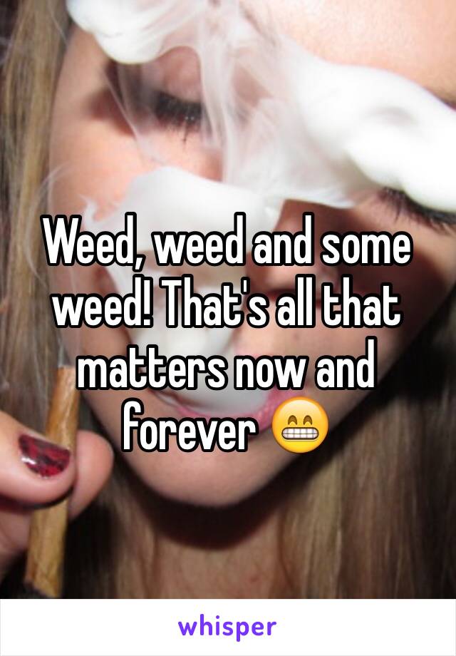 Weed, weed and some weed! That's all that matters now and forever 😁