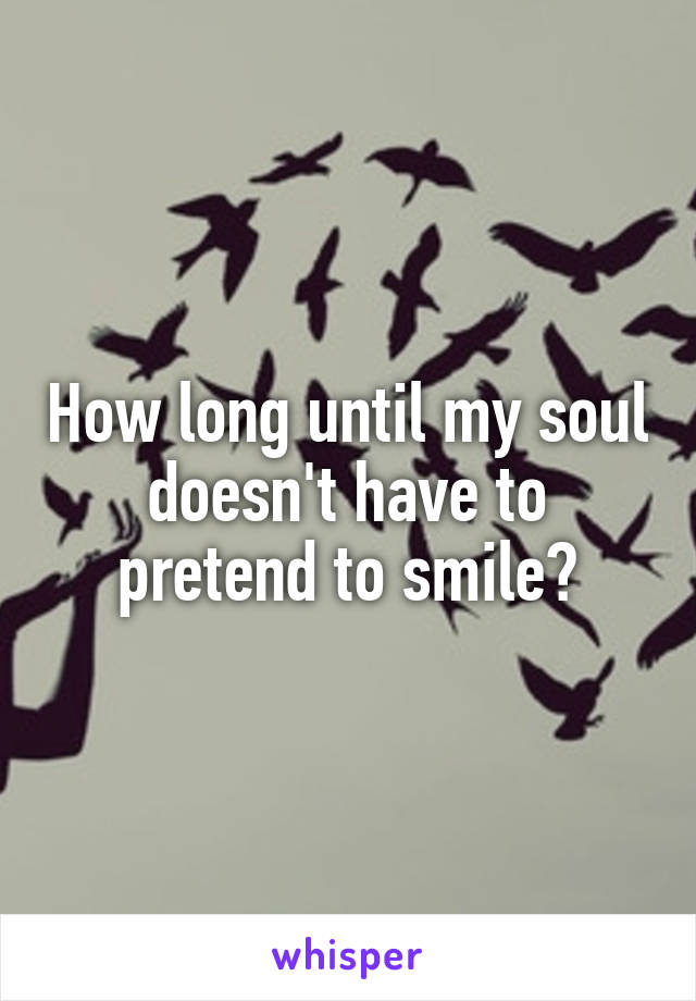 How long until my soul doesn't have to pretend to smile?