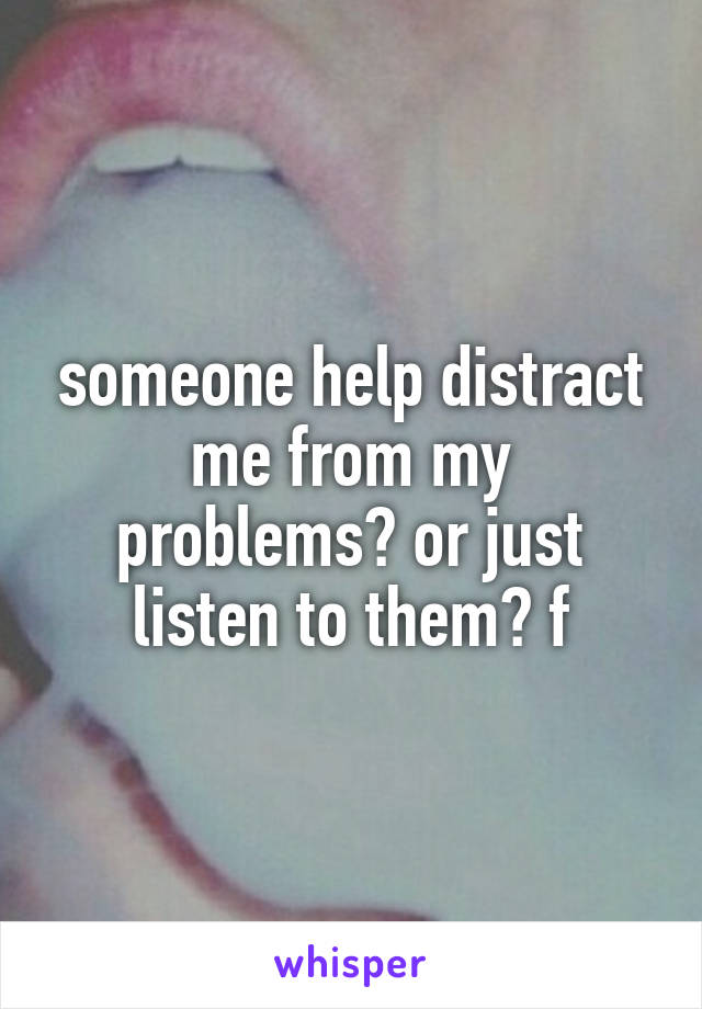 someone help distract me from my problems? or just listen to them? f