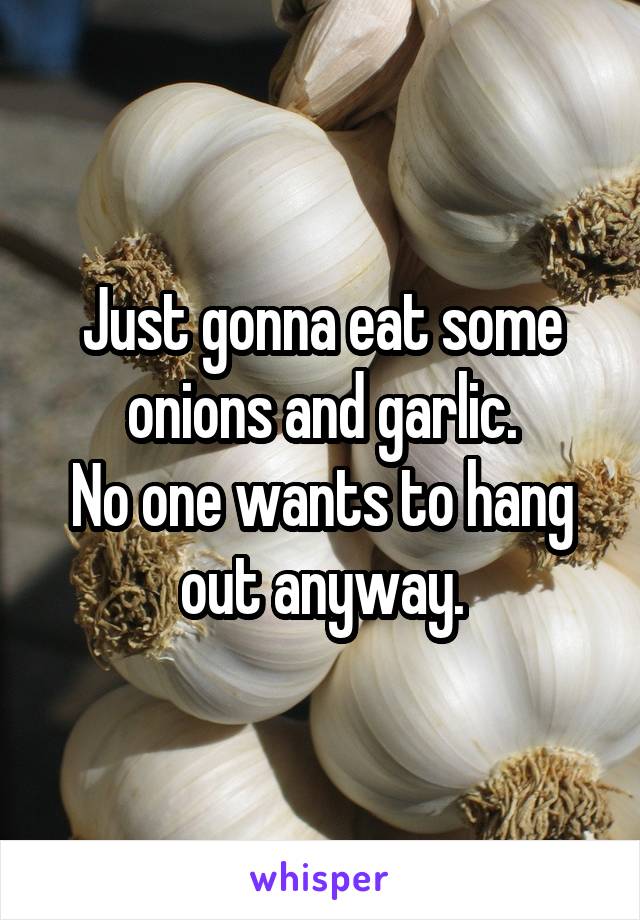 Just gonna eat some onions and garlic.
No one wants to hang out anyway.