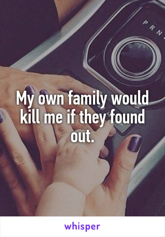 My own family would kill me if they found out.