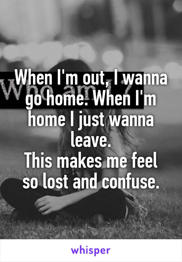 When I'm out, I wanna go home. When I'm home I just wanna leave.
This makes me feel so lost and confuse.