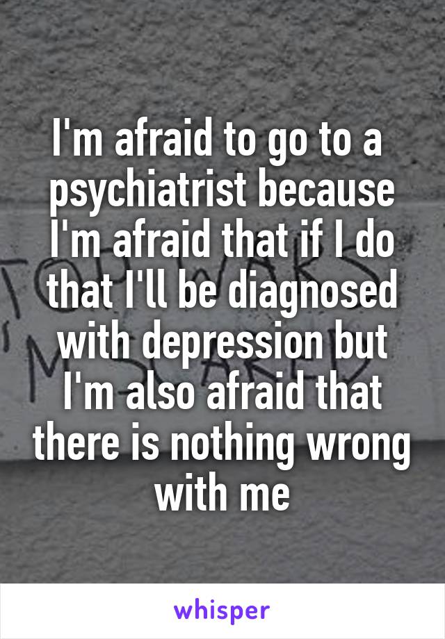 I'm afraid to go to a  psychiatrist because I'm afraid that if I do that I'll be diagnosed with depression but I'm also afraid that there is nothing wrong with me