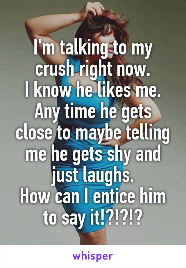 I'm talking to my crush right now.
I know he likes me.
Any time he gets close to maybe telling me he gets shy and just laughs.
How can I entice him to say it!?!?!?