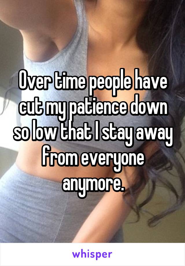 Over time people have cut my patience down so low that I stay away from everyone anymore.