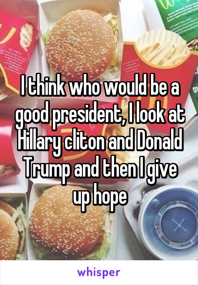 I think who would be a good president, I look at Hillary cliton and Donald Trump and then I give up hope