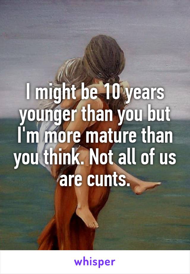 I might be 10 years younger than you but I'm more mature than you think. Not all of us are cunts.