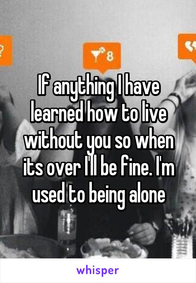 If anything I have learned how to live without you so when its over I'll be fine. I'm used to being alone