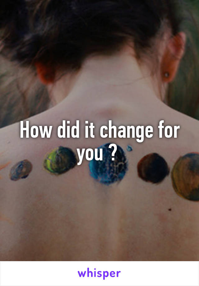 How did it change for you ? 