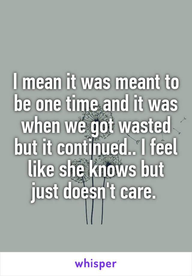 I mean it was meant to be one time and it was when we got wasted but it continued.. I feel like she knows but just doesn't care. 