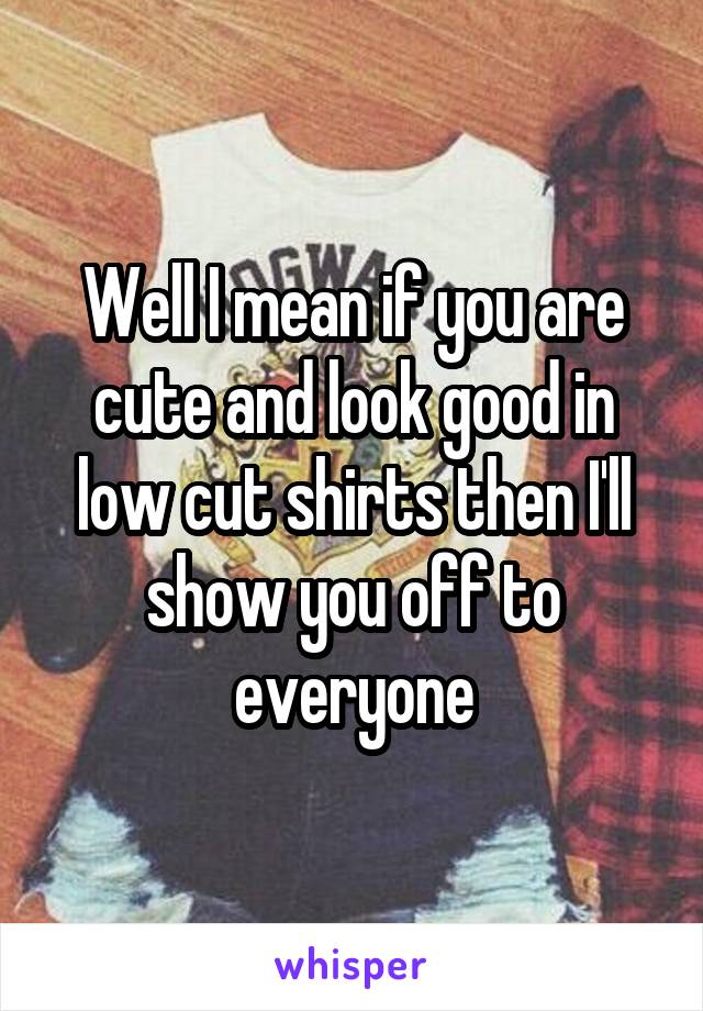 Well I mean if you are cute and look good in low cut shirts then I'll show you off to everyone