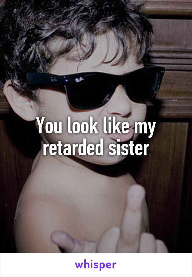 You look like my retarded sister