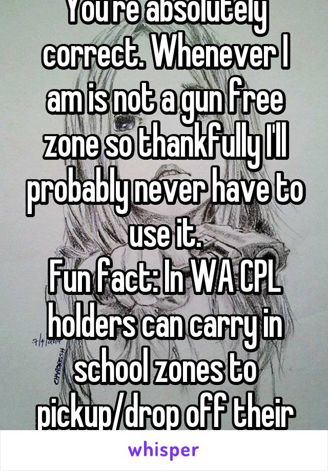 You're absolutely correct. Whenever I am is not a gun free zone so thankfully I'll probably never have to use it.
Fun fact: In WA CPL holders can carry in school zones to pickup/drop off their kids.