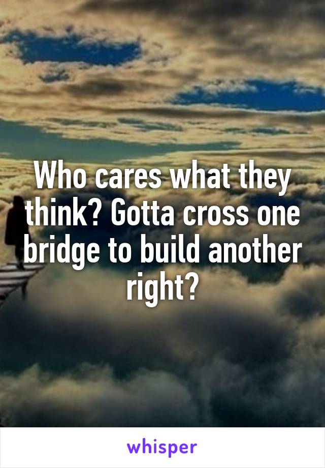 Who cares what they think? Gotta cross one bridge to build another right?