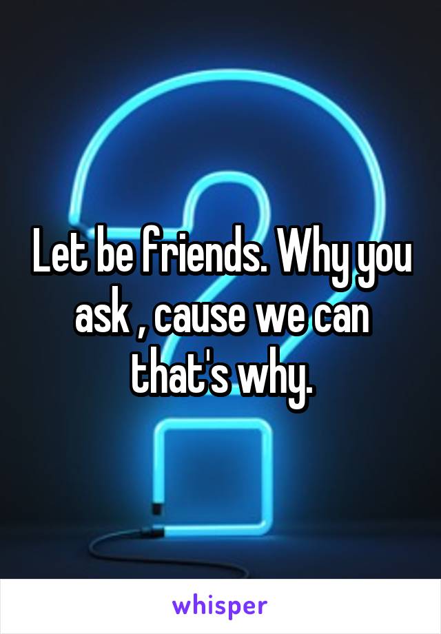 Let be friends. Why you ask , cause we can that's why.