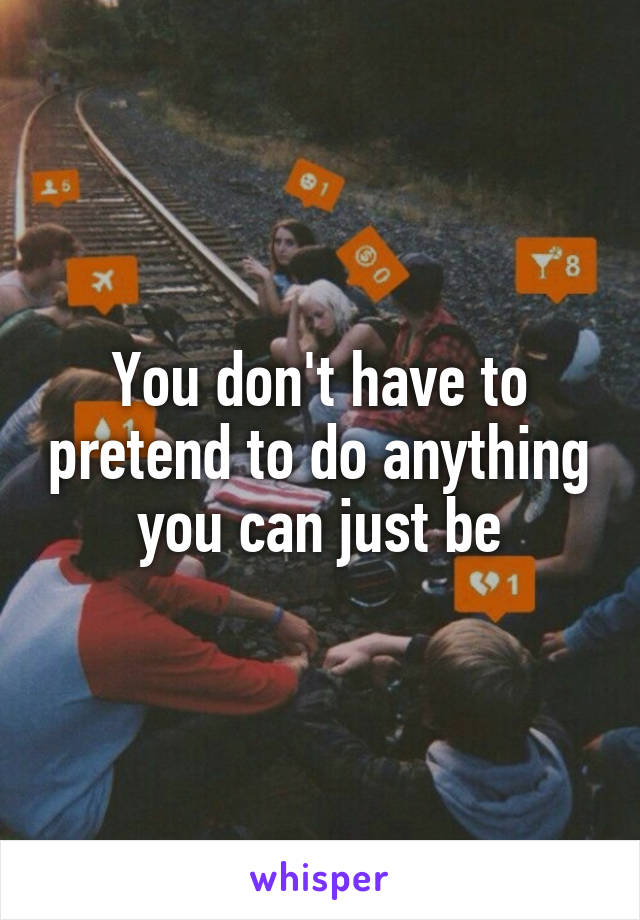 You don't have to pretend to do anything you can just be