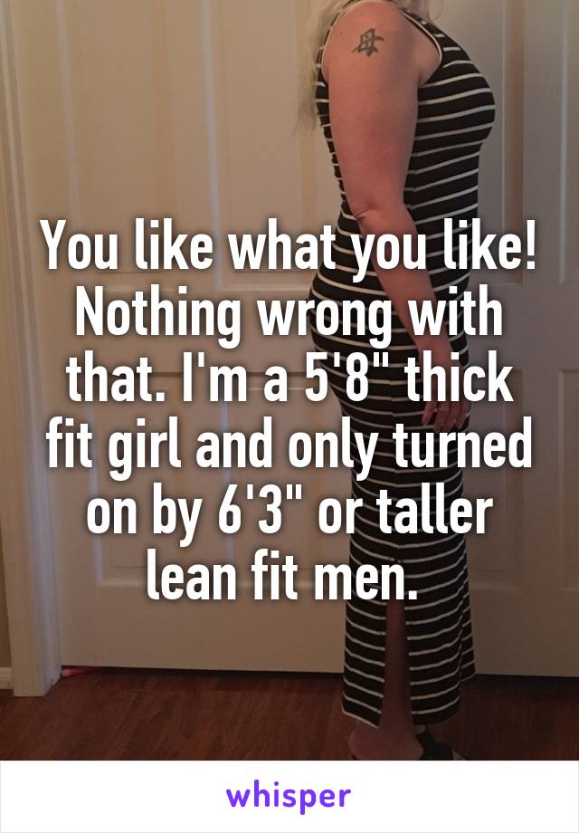 You like what you like! Nothing wrong with that. I'm a 5'8" thick fit girl and only turned on by 6'3" or taller lean fit men. 