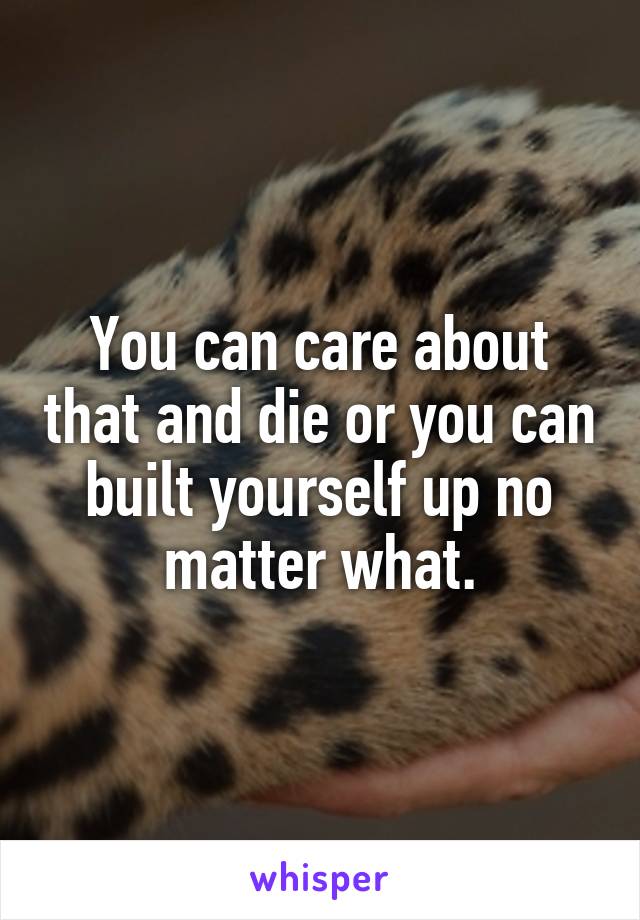 You can care about that and die or you can built yourself up no matter what.