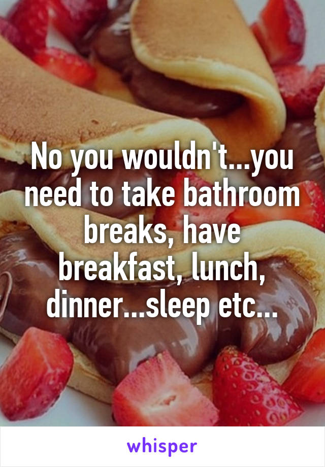 No you wouldn't...you need to take bathroom breaks, have breakfast, lunch, dinner...sleep etc...