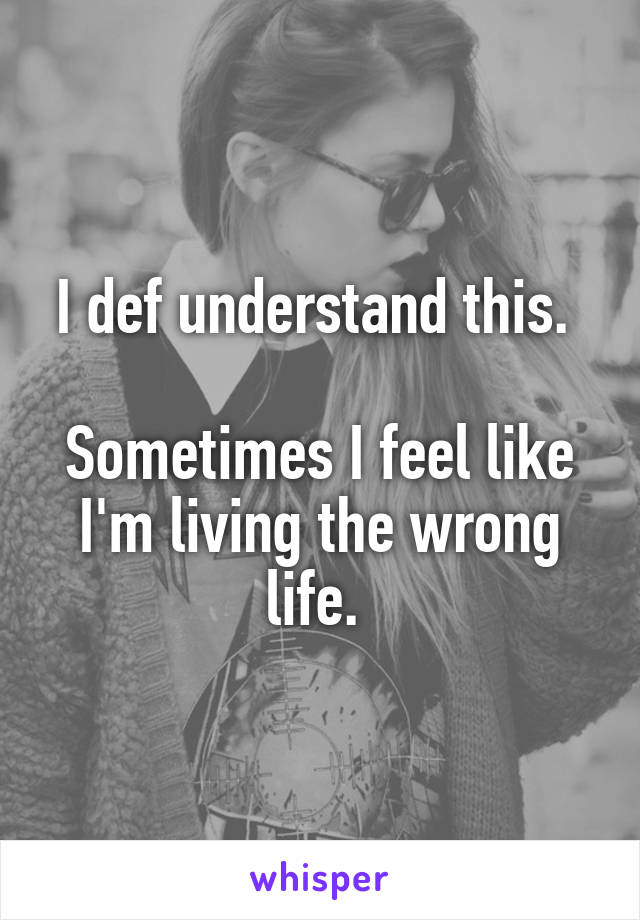 I def understand this. 

Sometimes I feel like I'm living the wrong life. 