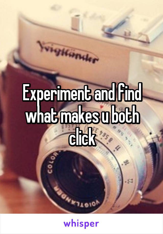Experiment and find what makes u both click
