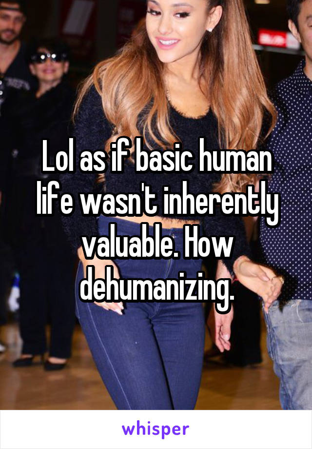 Lol as if basic human life wasn't inherently valuable. How dehumanizing.