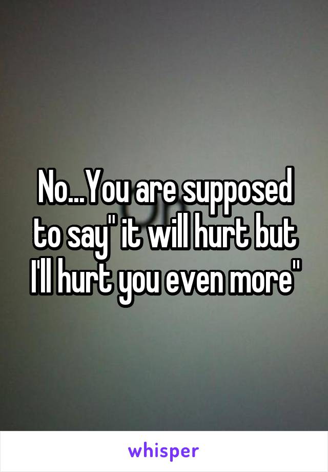 No...You are supposed to say" it will hurt but I'll hurt you even more"