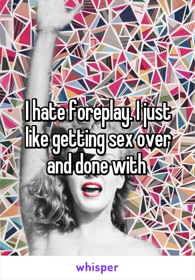 I hate foreplay. I just like getting sex over and done with 