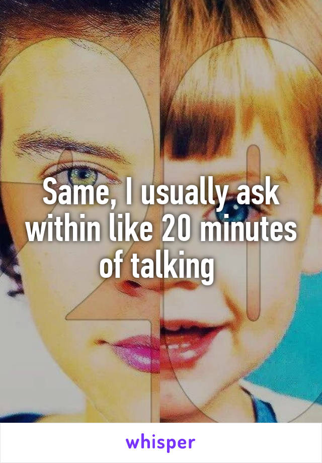 Same, I usually ask within like 20 minutes of talking 