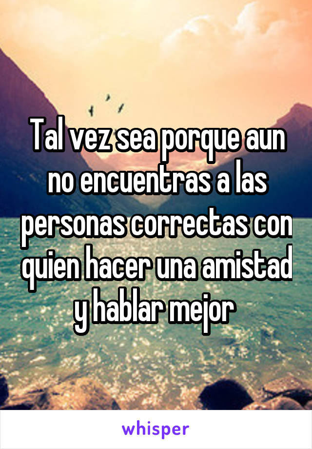 Tal vez sea porque aun no encuentras a las personas correctas con quien hacer una amistad y hablar mejor 