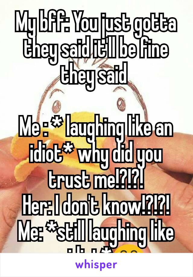 My bff: You just gotta they said it'll be fine they said 
 
Me : * laughing like an idiot* why did you trust me!?!?!
Her: I don't know!?!?!
Me: *still laughing like an idiot*😂