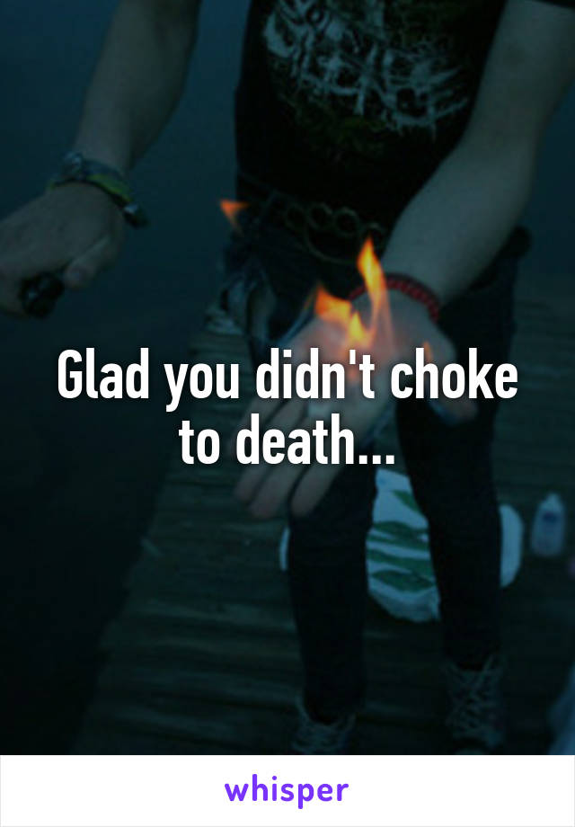 Glad you didn't choke to death...