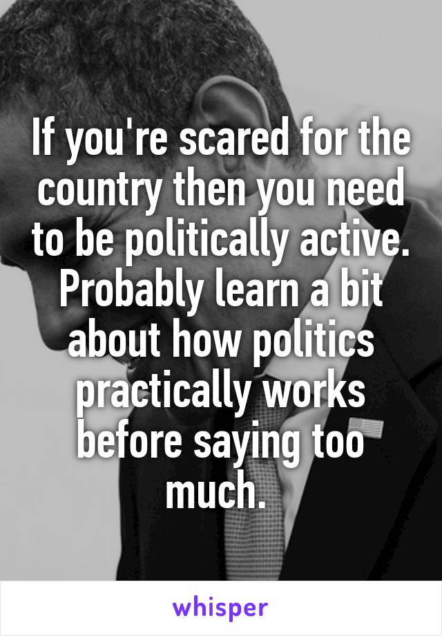 If you're scared for the country then you need to be politically active. Probably learn a bit about how politics practically works before saying too much. 