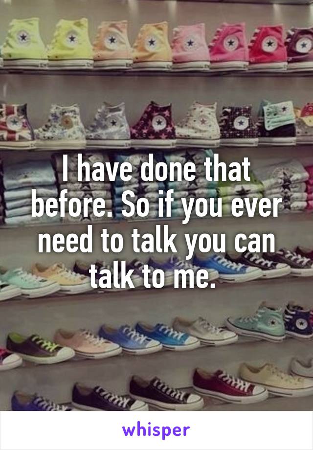 I have done that before. So if you ever need to talk you can talk to me. 