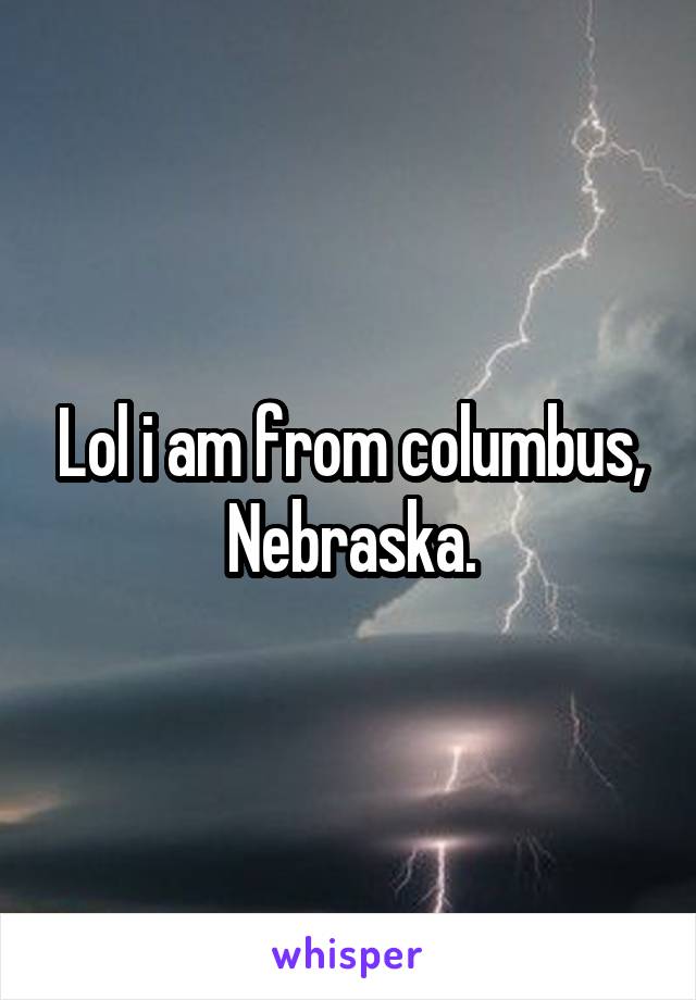 Lol i am from columbus, Nebraska.