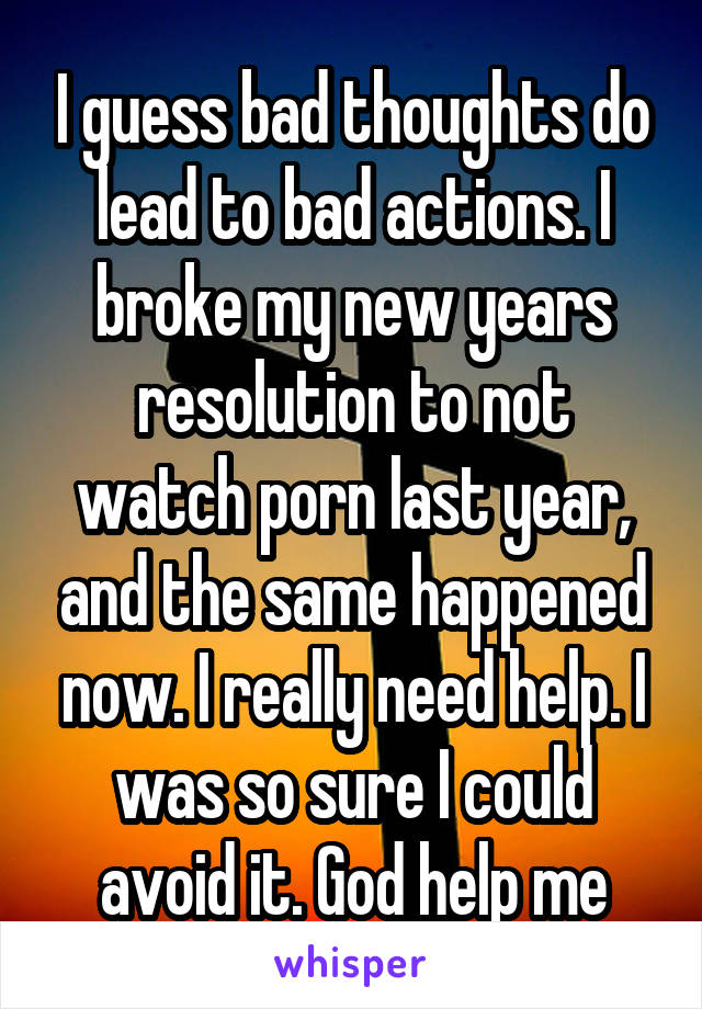 I guess bad thoughts do lead to bad actions. I broke my new years resolution to not watch porn last year, and the same happened now. I really need help. I was so sure I could avoid it. God help me