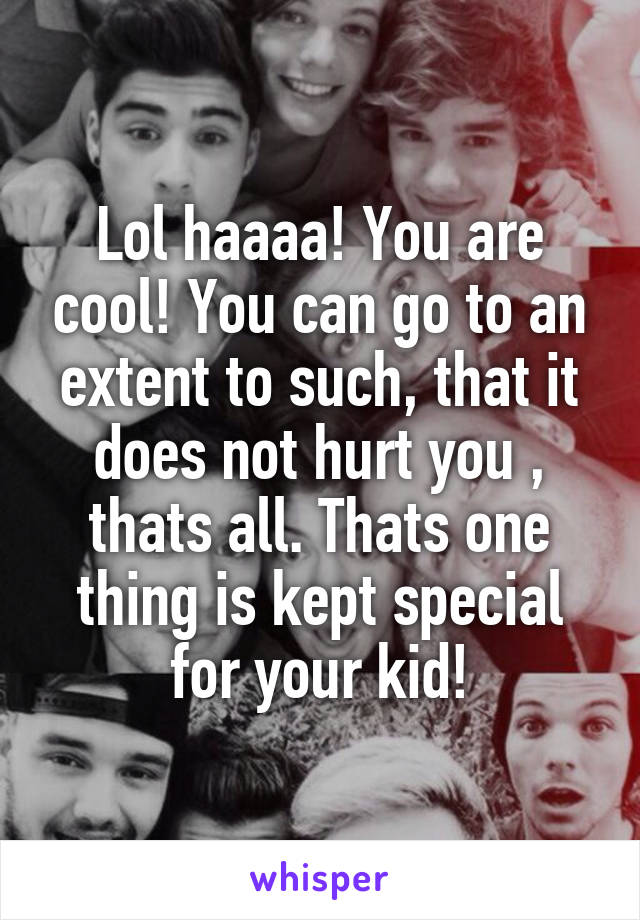 Lol haaaa! You are cool! You can go to an extent to such, that it does not hurt you , thats all. Thats one thing is kept special for your kid!