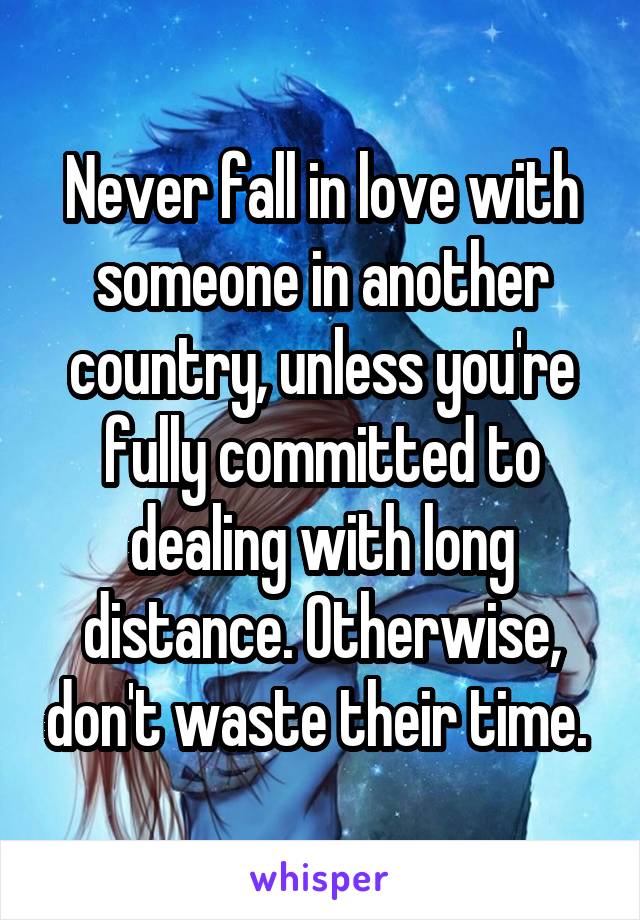 Never fall in love with someone in another country, unless you're fully committed to dealing with long distance. Otherwise, don't waste their time. 