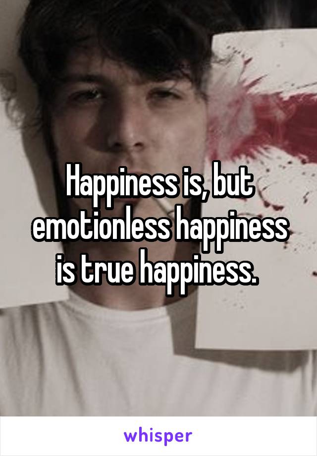 Happiness is, but emotionless happiness is true happiness. 