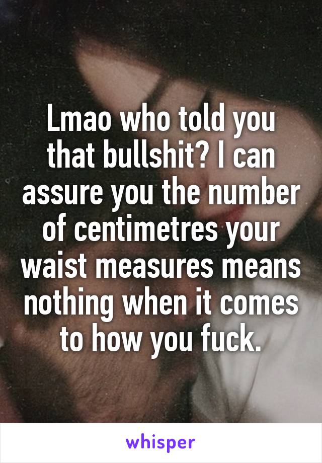 Lmao who told you that bullshit? I can assure you the number of centimetres your waist measures means nothing when it comes to how you fuck.