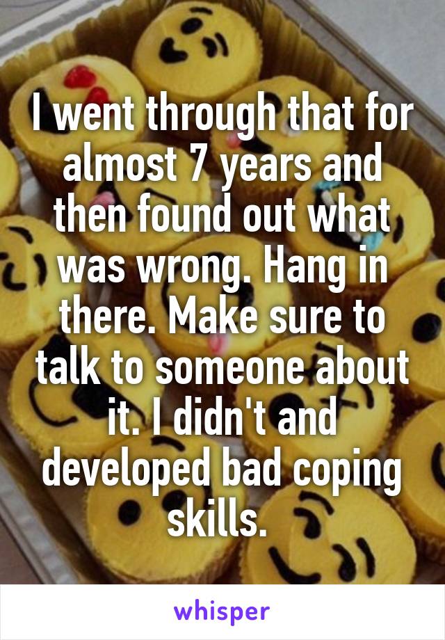 I went through that for almost 7 years and then found out what was wrong. Hang in there. Make sure to talk to someone about it. I didn't and developed bad coping skills. 