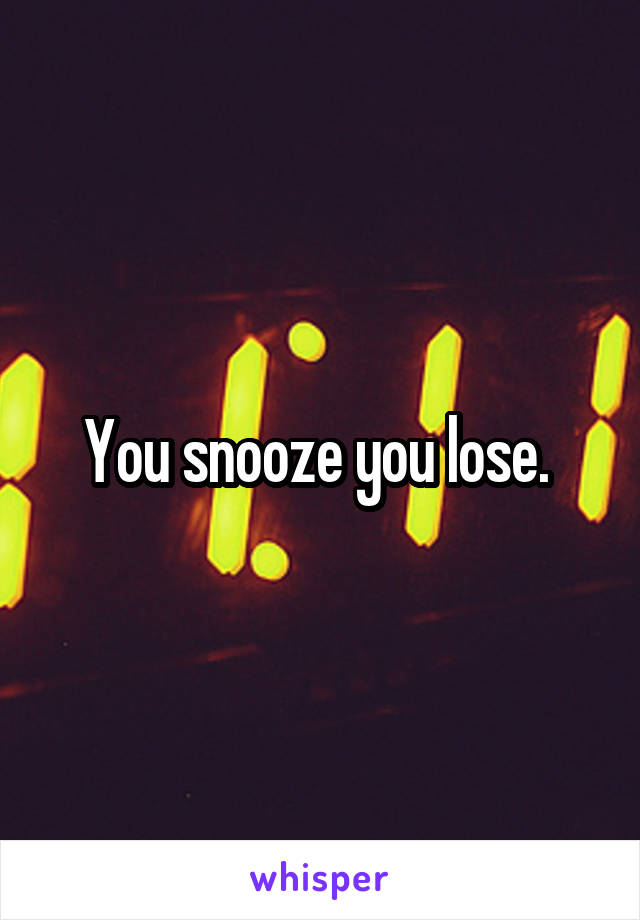You snooze you lose. 