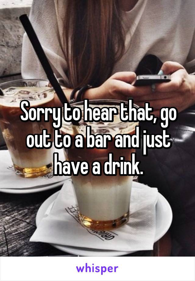 Sorry to hear that, go out to a bar and just have a drink.