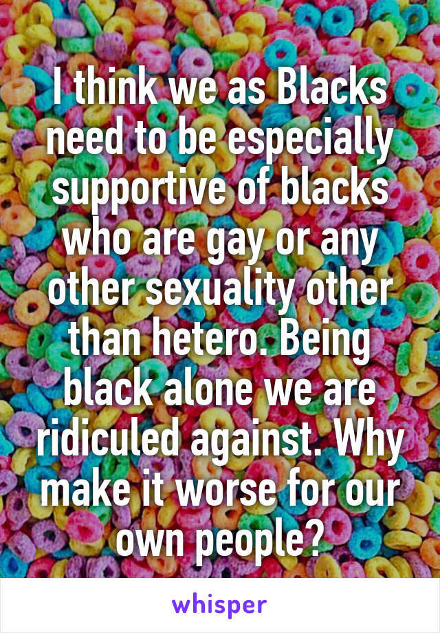 I think we as Blacks need to be especially supportive of blacks who are gay or any other sexuality other than hetero. Being black alone we are ridiculed against. Why make it worse for our own people?